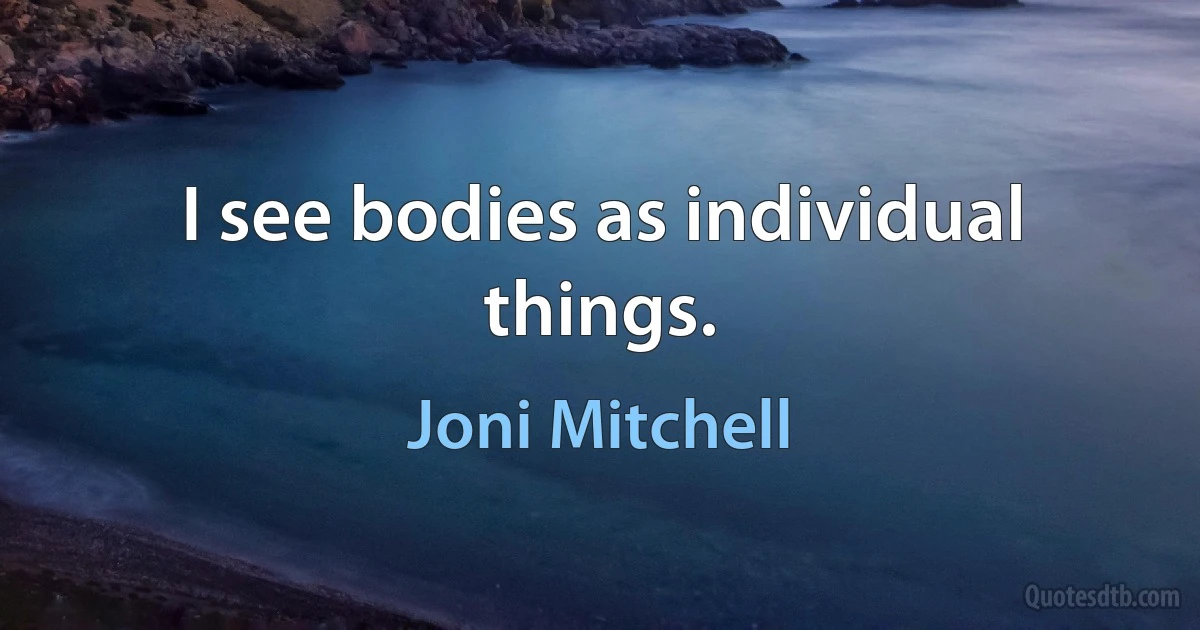 I see bodies as individual things. (Joni Mitchell)