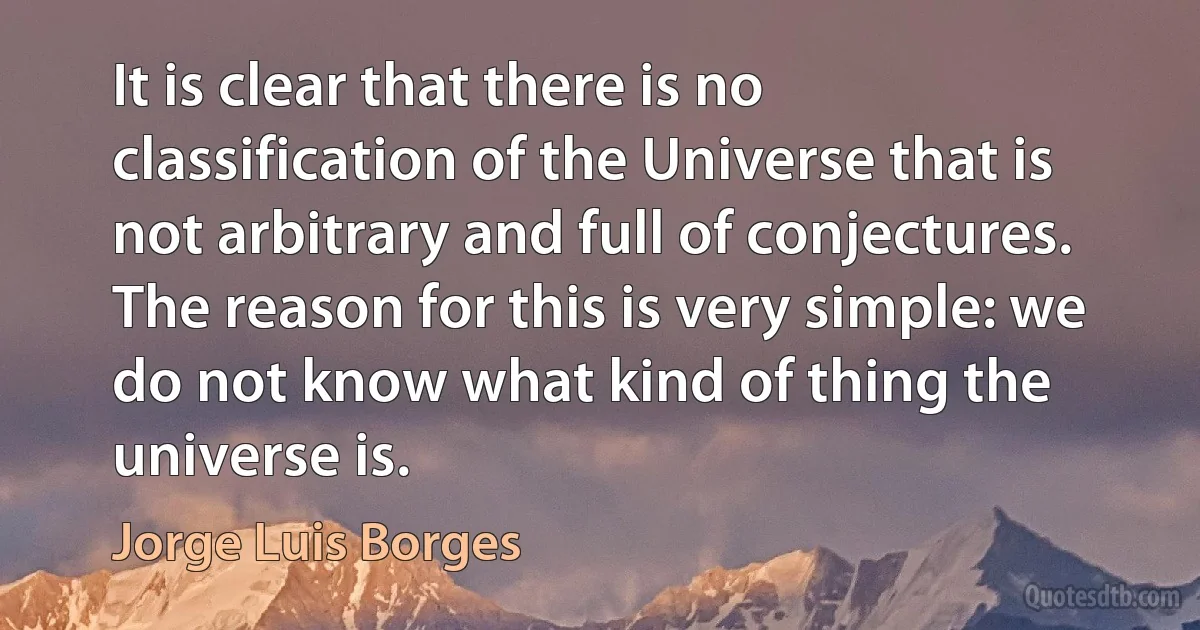 It is clear that there is no classification of the Universe that is not arbitrary and full of conjectures. The reason for this is very simple: we do not know what kind of thing the universe is. (Jorge Luis Borges)