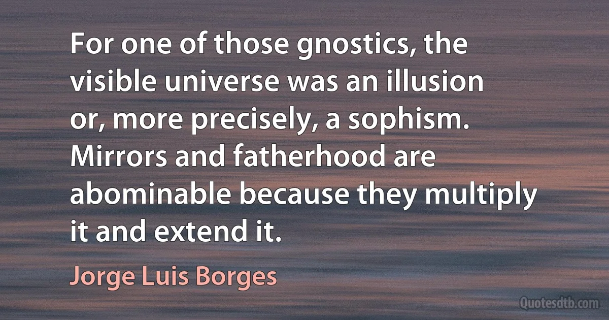 For one of those gnostics, the visible universe was an illusion or, more precisely, a sophism. Mirrors and fatherhood are abominable because they multiply it and extend it. (Jorge Luis Borges)