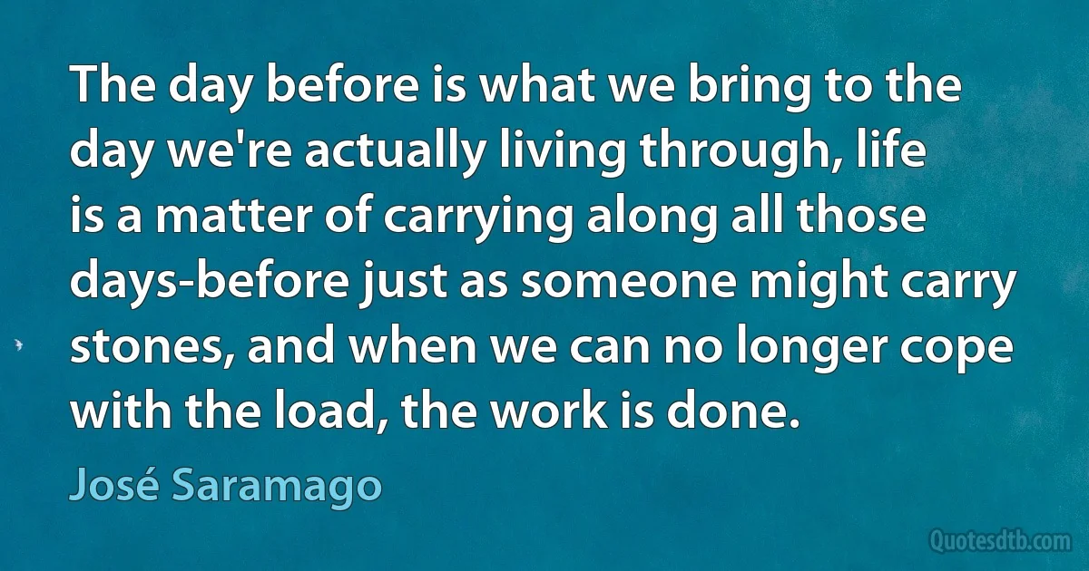 The day before is what we bring to the day we're actually living through, life is a matter of carrying along all those days-before just as someone might carry stones, and when we can no longer cope with the load, the work is done. (José Saramago)