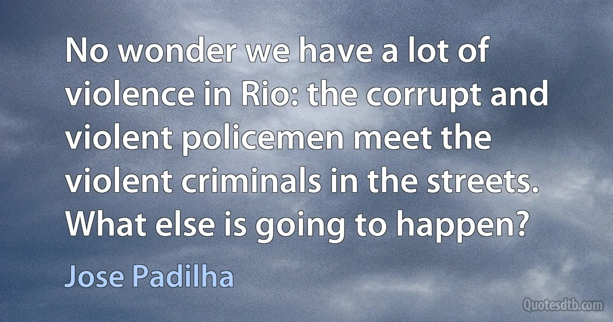 No wonder we have a lot of violence in Rio: the corrupt and violent policemen meet the violent criminals in the streets. What else is going to happen? (Jose Padilha)