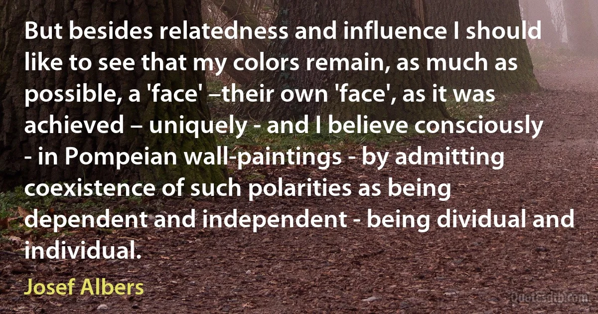 But besides relatedness and influence I should like to see that my colors remain, as much as possible, a 'face' –their own 'face', as it was achieved – uniquely - and I believe consciously - in Pompeian wall-paintings - by admitting coexistence of such polarities as being dependent and independent - being dividual and individual. (Josef Albers)