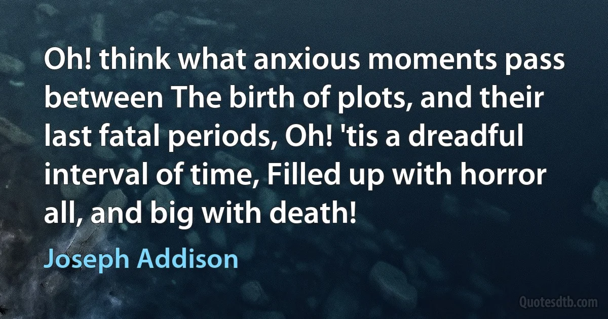 Oh! think what anxious moments pass between The birth of plots, and their last fatal periods, Oh! 'tis a dreadful interval of time, Filled up with horror all, and big with death! (Joseph Addison)