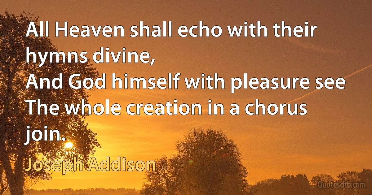 All Heaven shall echo with their hymns divine,
And God himself with pleasure see
The whole creation in a chorus join. (Joseph Addison)