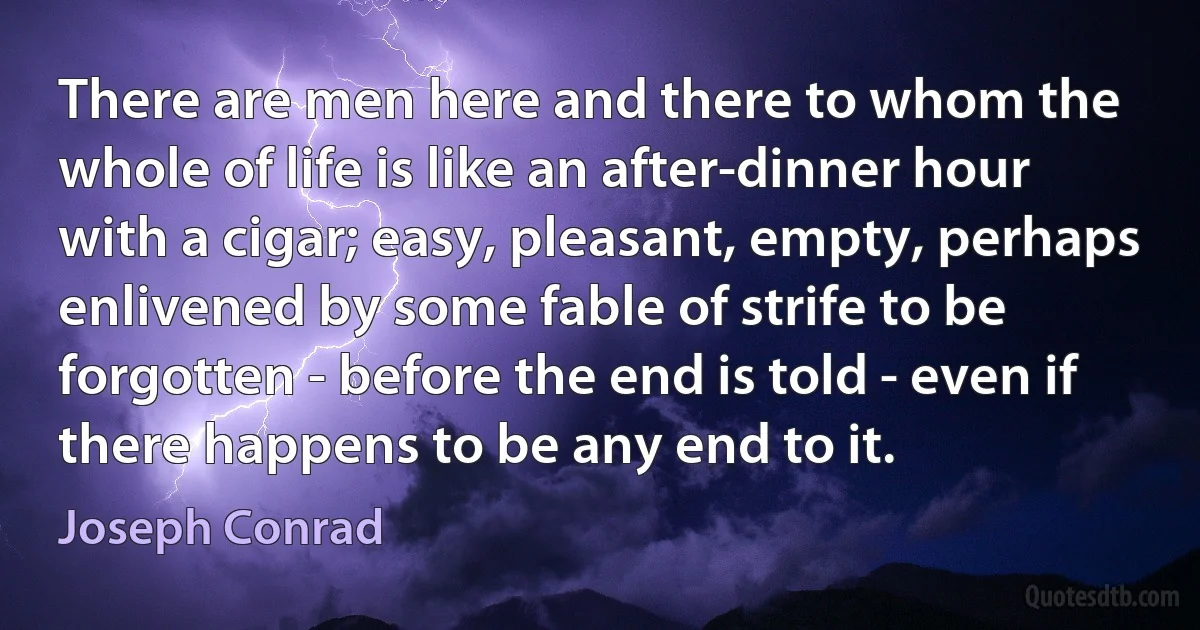 There are men here and there to whom the whole of life is like an after-dinner hour with a cigar; easy, pleasant, empty, perhaps enlivened by some fable of strife to be forgotten - before the end is told - even if there happens to be any end to it. (Joseph Conrad)