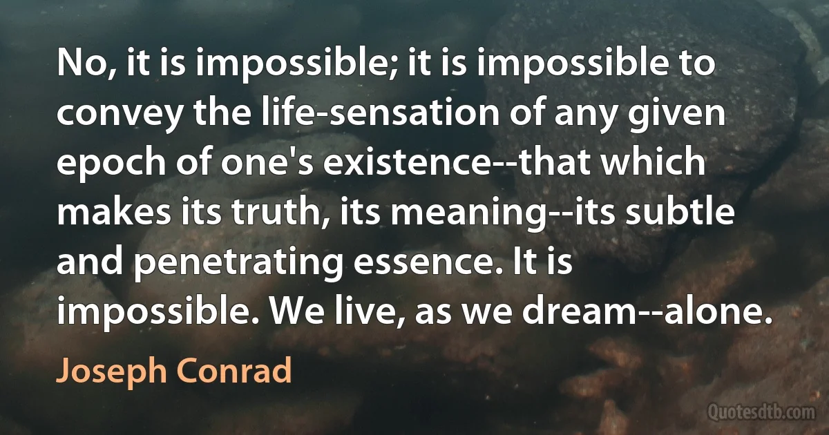 No, it is impossible; it is impossible to convey the life-sensation of any given epoch of one's existence--that which makes its truth, its meaning--its subtle and penetrating essence. It is impossible. We live, as we dream--alone. (Joseph Conrad)