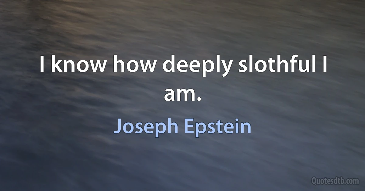 I know how deeply slothful I am. (Joseph Epstein)