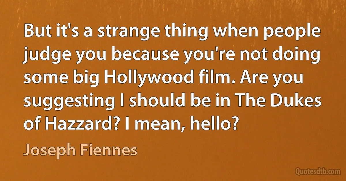 But it's a strange thing when people judge you because you're not doing some big Hollywood film. Are you suggesting I should be in The Dukes of Hazzard? I mean, hello? (Joseph Fiennes)