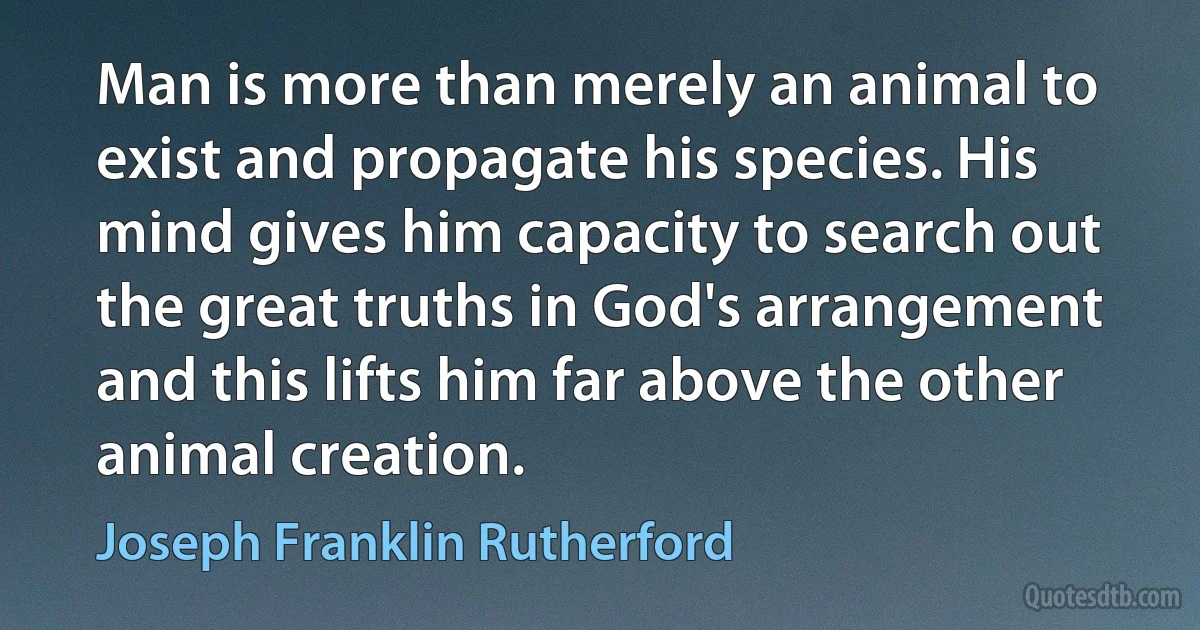 Man is more than merely an animal to exist and propagate his species. His mind gives him capacity to search out the great truths in God's arrangement and this lifts him far above the other animal creation. (Joseph Franklin Rutherford)