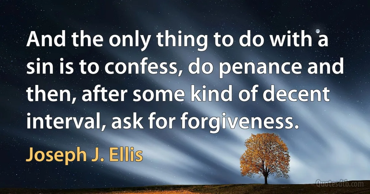 And the only thing to do with a sin is to confess, do penance and then, after some kind of decent interval, ask for forgiveness. (Joseph J. Ellis)