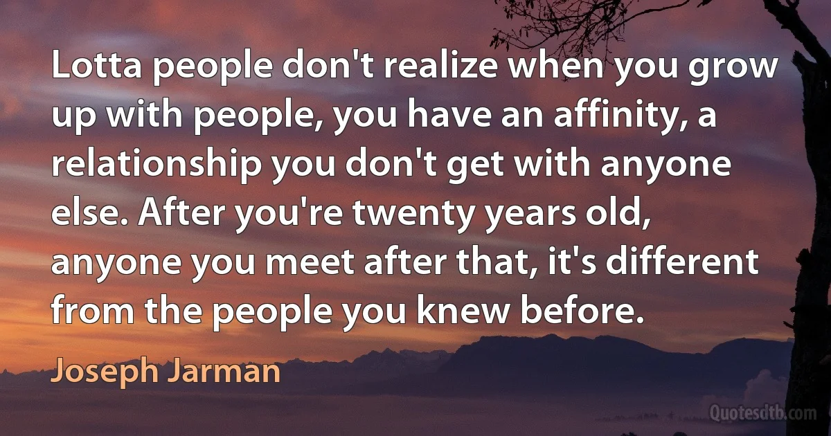 Lotta people don't realize when you grow up with people, you have an affinity, a relationship you don't get with anyone else. After you're twenty years old, anyone you meet after that, it's different from the people you knew before. (Joseph Jarman)