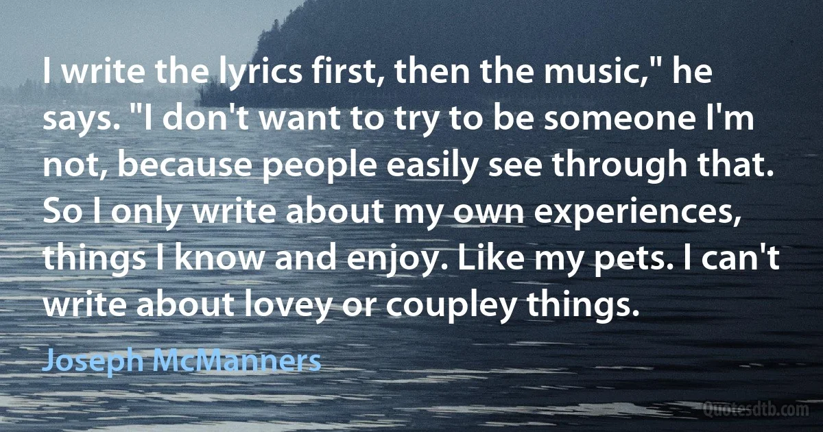 I write the lyrics first, then the music," he says. "I don't want to try to be someone I'm not, because people easily see through that. So I only write about my own experiences, things I know and enjoy. Like my pets. I can't write about lovey or coupley things. (Joseph McManners)