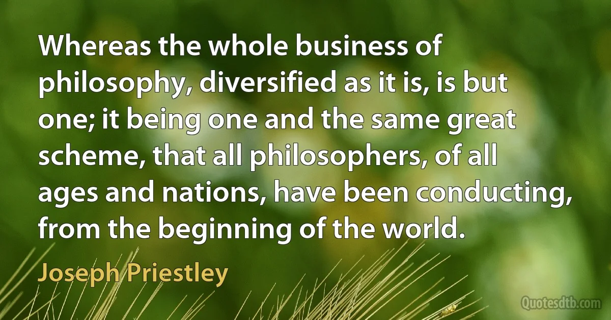 Whereas the whole business of philosophy, diversified as it is, is but one; it being one and the same great scheme, that all philosophers, of all ages and nations, have been conducting, from the beginning of the world. (Joseph Priestley)