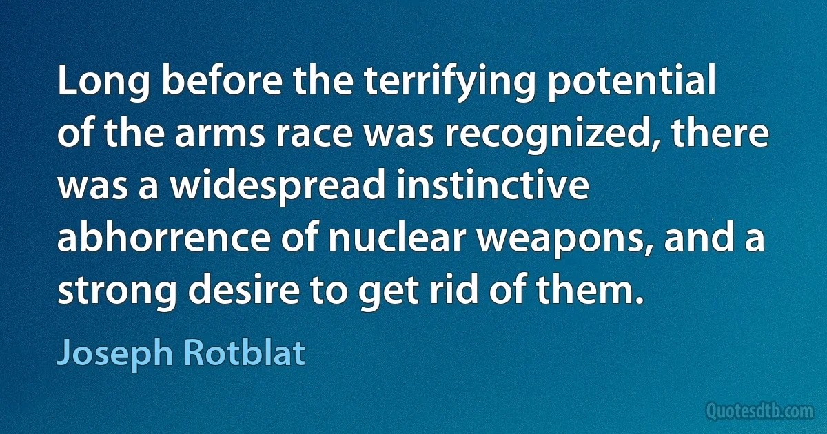 Long before the terrifying potential of the arms race was recognized, there was a widespread instinctive abhorrence of nuclear weapons, and a strong desire to get rid of them. (Joseph Rotblat)