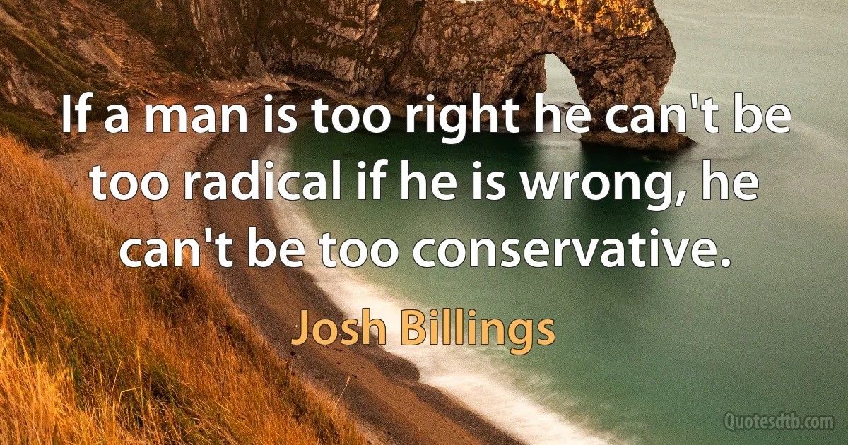 If a man is too right he can't be too radical if he is wrong, he can't be too conservative. (Josh Billings)