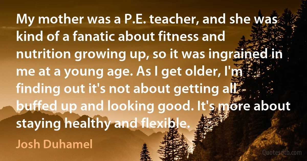 My mother was a P.E. teacher, and she was kind of a fanatic about fitness and nutrition growing up, so it was ingrained in me at a young age. As I get older, I'm finding out it's not about getting all buffed up and looking good. It's more about staying healthy and flexible. (Josh Duhamel)