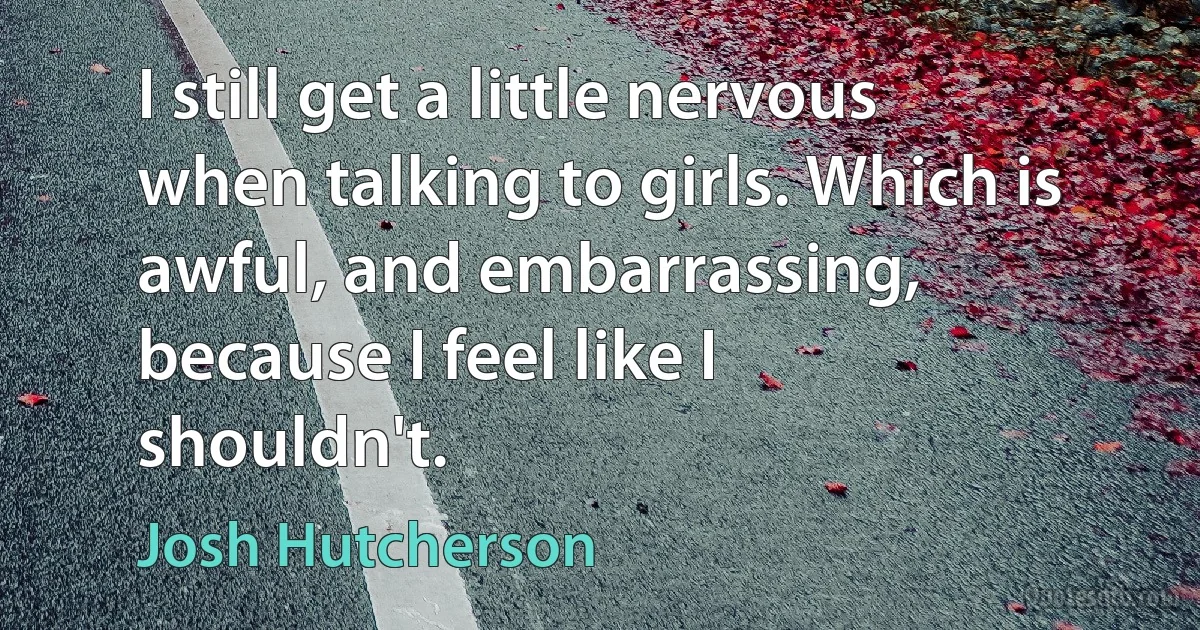 I still get a little nervous when talking to girls. Which is awful, and embarrassing, because I feel like I shouldn't. (Josh Hutcherson)