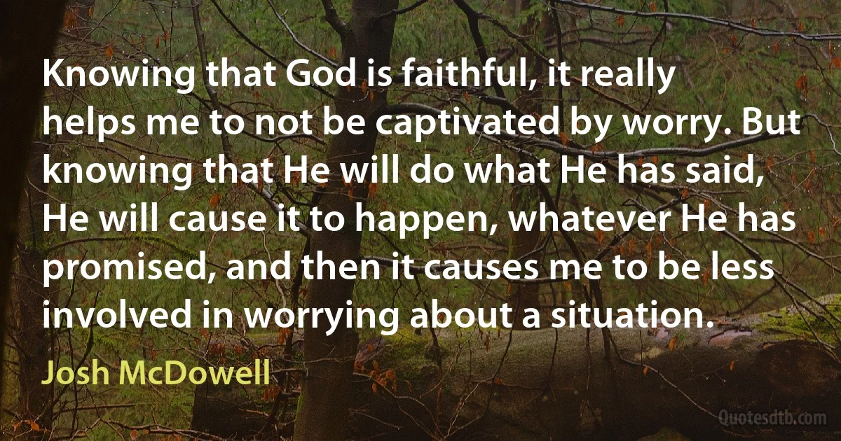 Knowing that God is faithful, it really helps me to not be captivated by worry. But knowing that He will do what He has said, He will cause it to happen, whatever He has promised, and then it causes me to be less involved in worrying about a situation. (Josh McDowell)