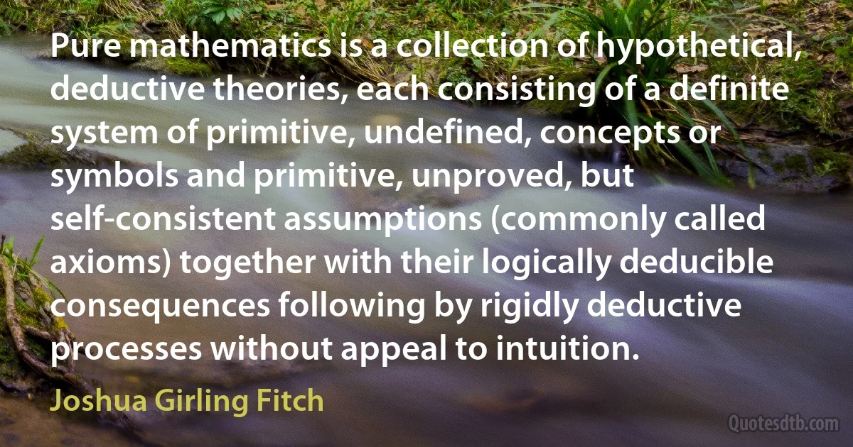 Pure mathematics is a collection of hypothetical, deductive theories, each consisting of a definite system of primitive, undefined, concepts or symbols and primitive, unproved, but self-consistent assumptions (commonly called axioms) together with their logically deducible consequences following by rigidly deductive processes without appeal to intuition. (Joshua Girling Fitch)