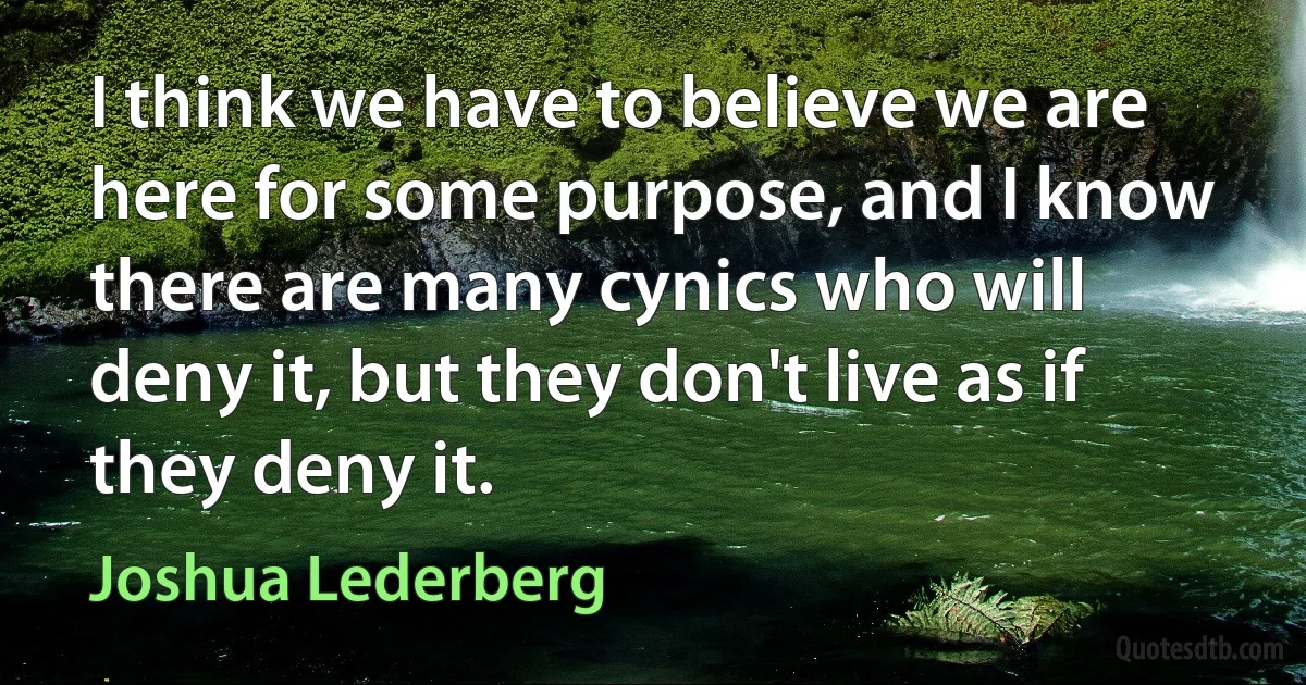 I think we have to believe we are here for some purpose, and I know there are many cynics who will deny it, but they don't live as if they deny it. (Joshua Lederberg)