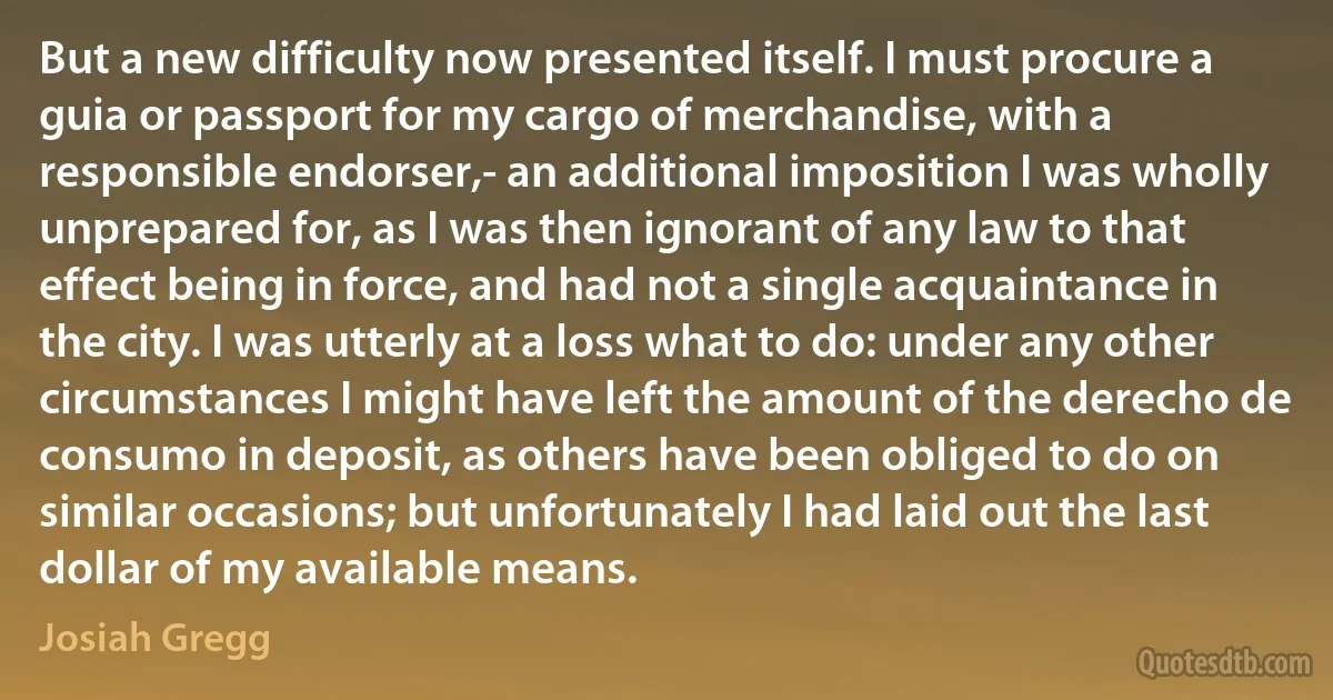 But a new difficulty now presented itself. I must procure a guia or passport for my cargo of merchandise, with a responsible endorser,- an additional imposition I was wholly unprepared for, as I was then ignorant of any law to that effect being in force, and had not a single acquaintance in the city. I was utterly at a loss what to do: under any other circumstances I might have left the amount of the derecho de consumo in deposit, as others have been obliged to do on similar occasions; but unfortunately I had laid out the last dollar of my available means. (Josiah Gregg)