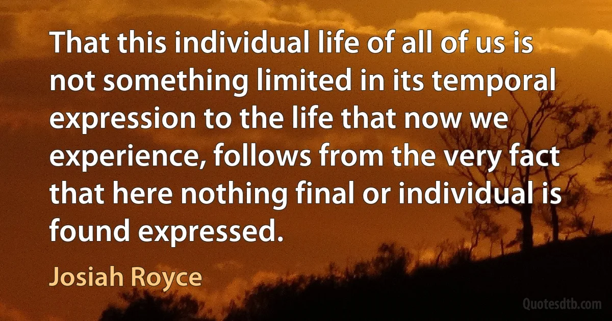 That this individual life of all of us is not something limited in its temporal expression to the life that now we experience, follows from the very fact that here nothing final or individual is found expressed. (Josiah Royce)