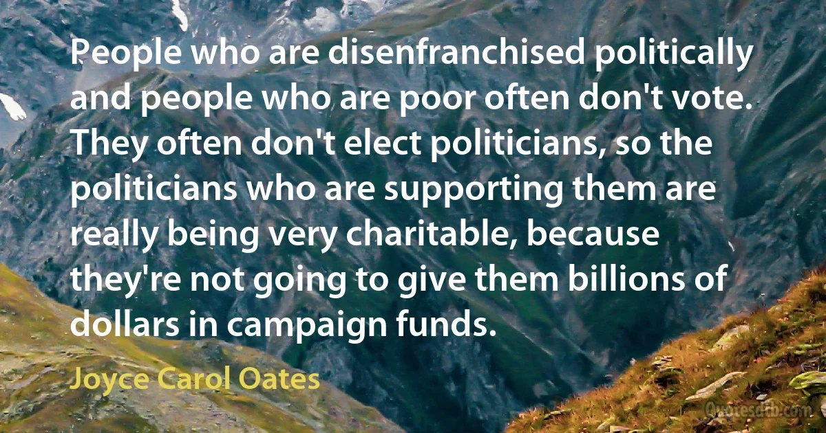 People who are disenfranchised politically and people who are poor often don't vote. They often don't elect politicians, so the politicians who are supporting them are really being very charitable, because they're not going to give them billions of dollars in campaign funds. (Joyce Carol Oates)