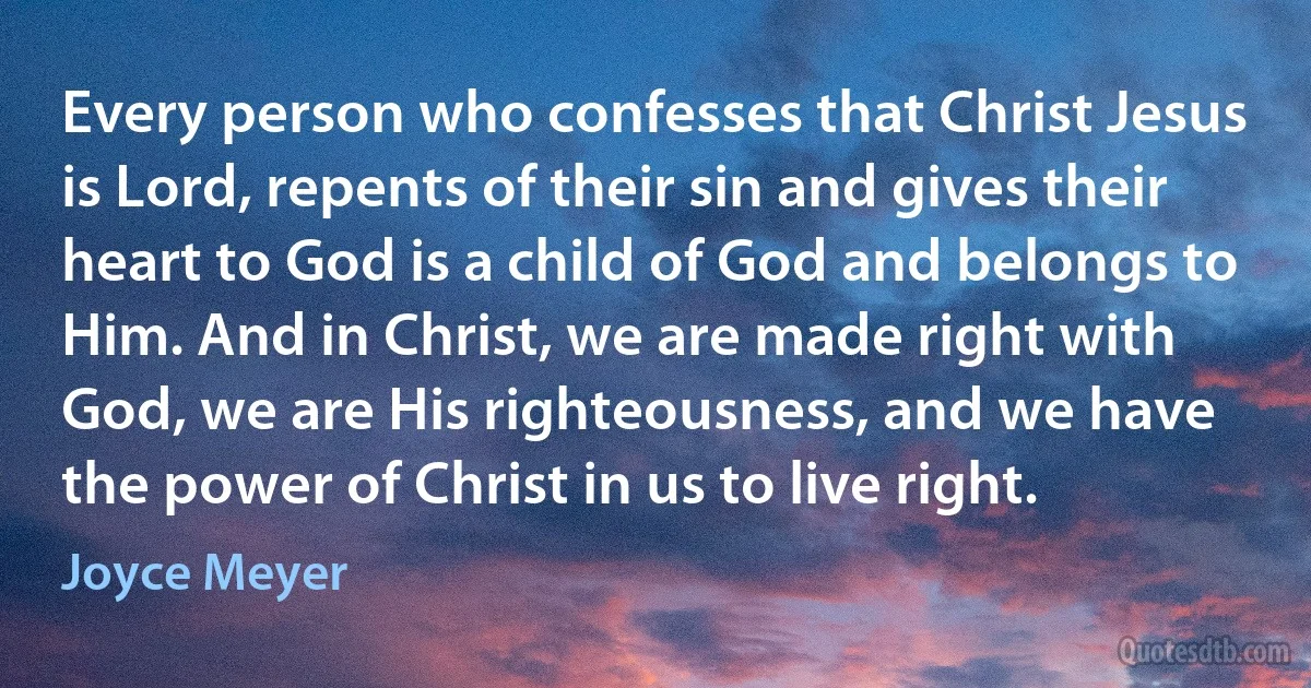 Every person who confesses that Christ Jesus is Lord, repents of their sin and gives their heart to God is a child of God and belongs to Him. And in Christ, we are made right with God, we are His righteousness, and we have the power of Christ in us to live right. (Joyce Meyer)