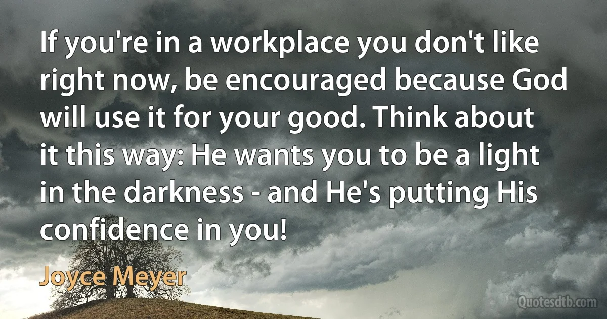 If you're in a workplace you don't like right now, be encouraged because God will use it for your good. Think about it this way: He wants you to be a light in the darkness - and He's putting His confidence in you! (Joyce Meyer)