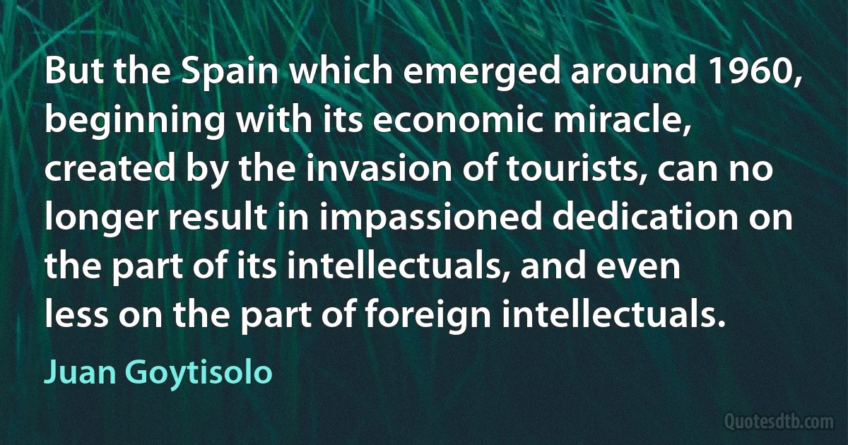 But the Spain which emerged around 1960, beginning with its economic miracle, created by the invasion of tourists, can no longer result in impassioned dedication on the part of its intellectuals, and even less on the part of foreign intellectuals. (Juan Goytisolo)