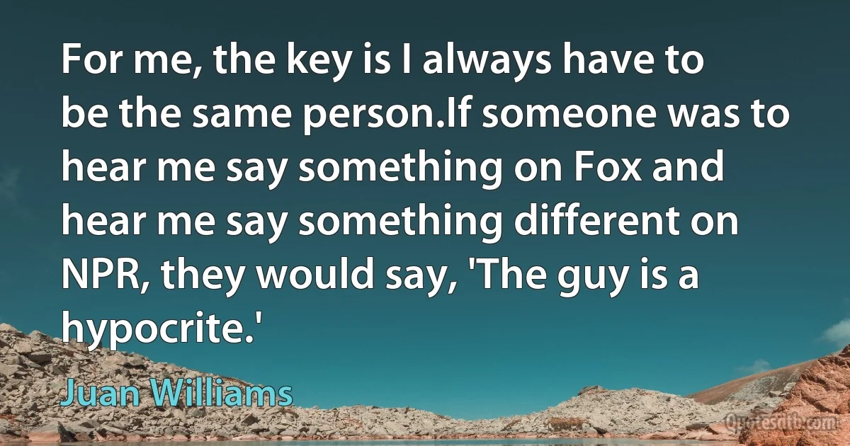 For me, the key is I always have to be the same person.If someone was to hear me say something on Fox and hear me say something different on NPR, they would say, 'The guy is a hypocrite.' (Juan Williams)