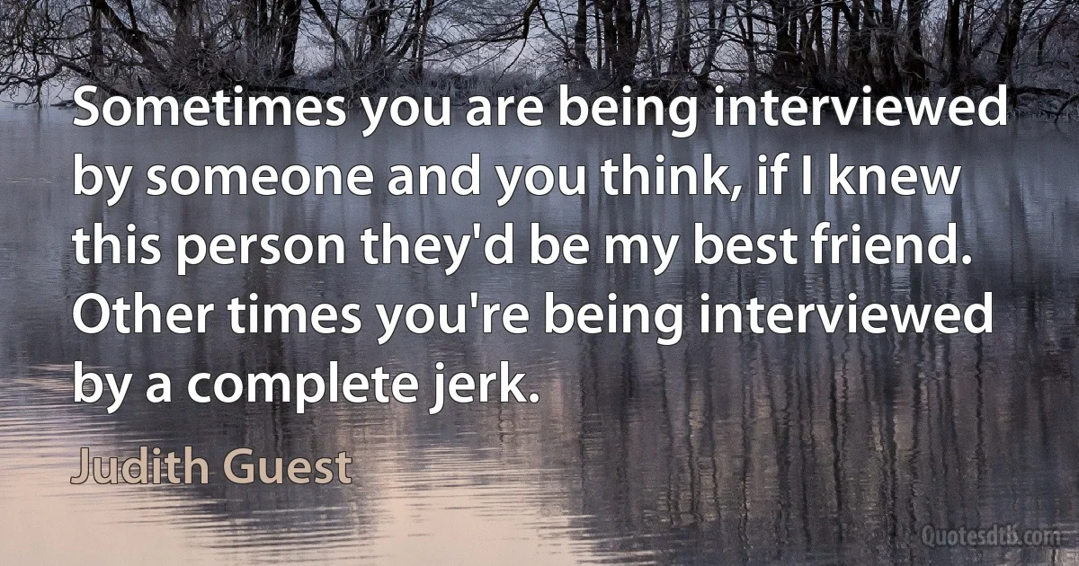 Sometimes you are being interviewed by someone and you think, if I knew this person they'd be my best friend. Other times you're being interviewed by a complete jerk. (Judith Guest)