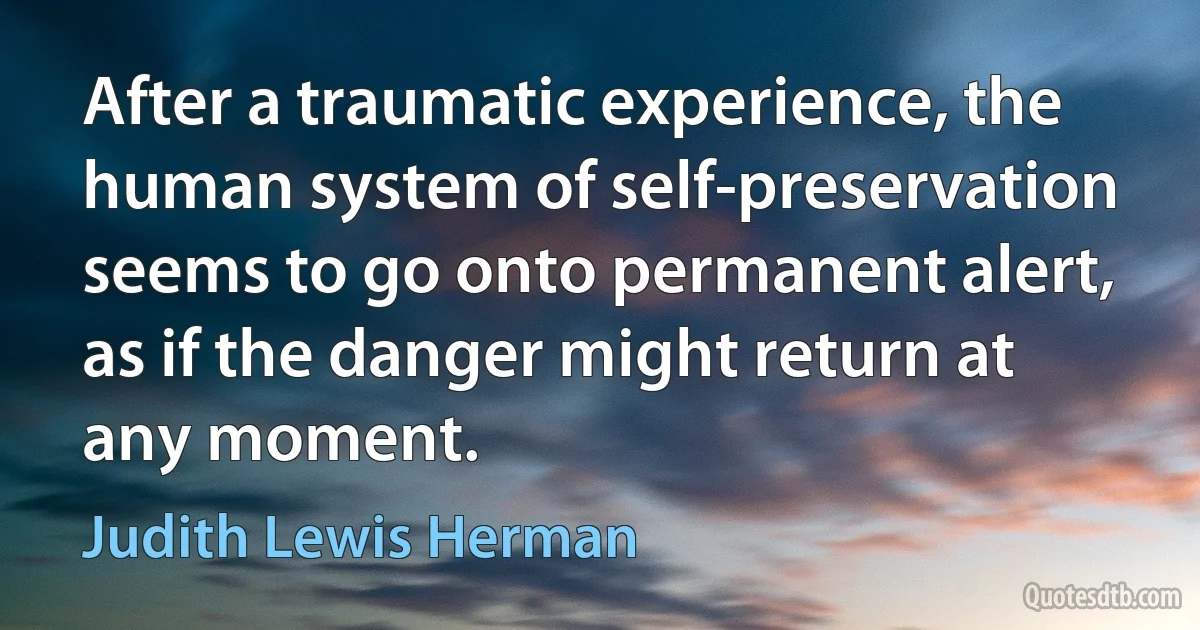 After a traumatic experience, the human system of self-preservation seems to go onto permanent alert, as if the danger might return at any moment. (Judith Lewis Herman)