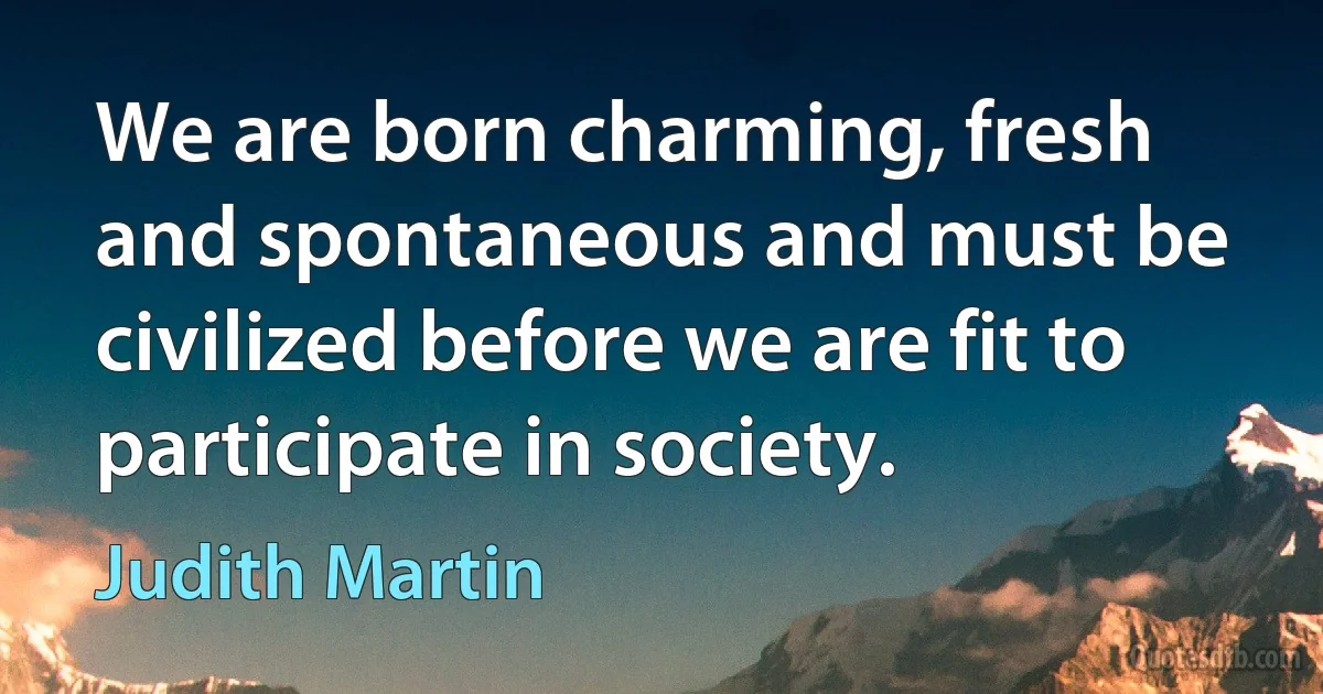 We are born charming, fresh and spontaneous and must be civilized before we are fit to participate in society. (Judith Martin)