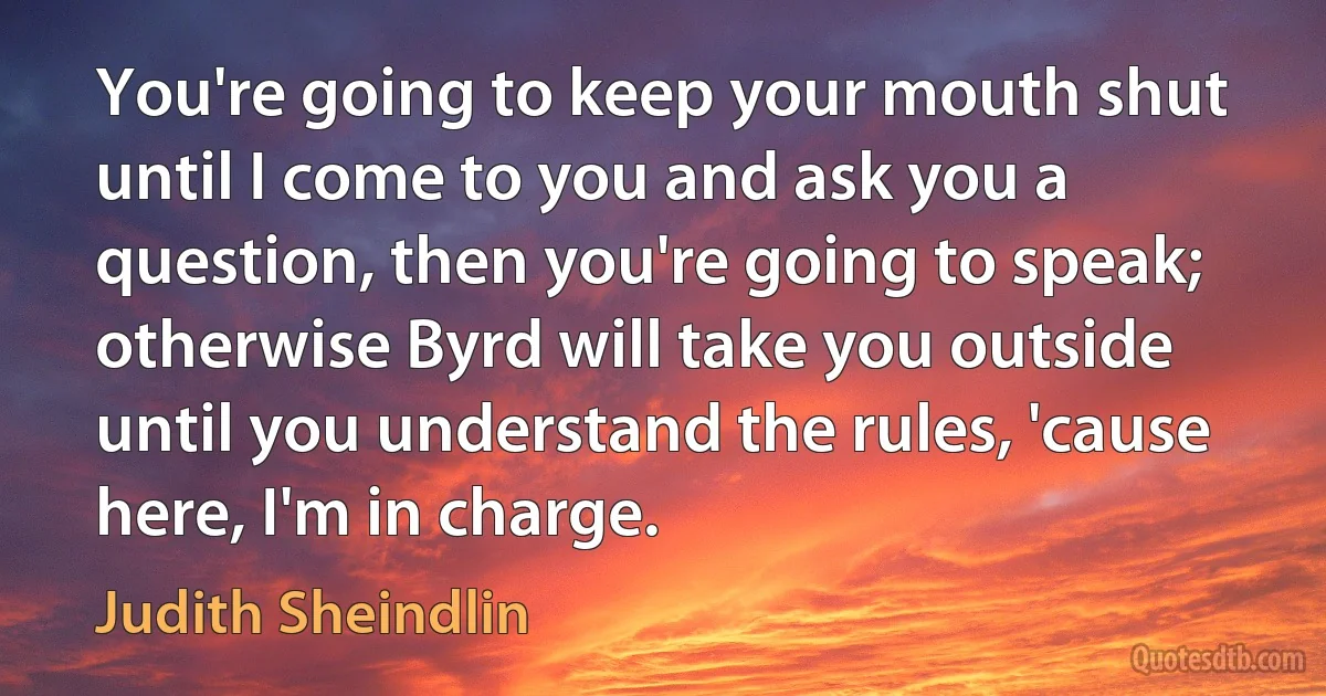 You're going to keep your mouth shut until I come to you and ask you a question, then you're going to speak; otherwise Byrd will take you outside until you understand the rules, 'cause here, I'm in charge. (Judith Sheindlin)