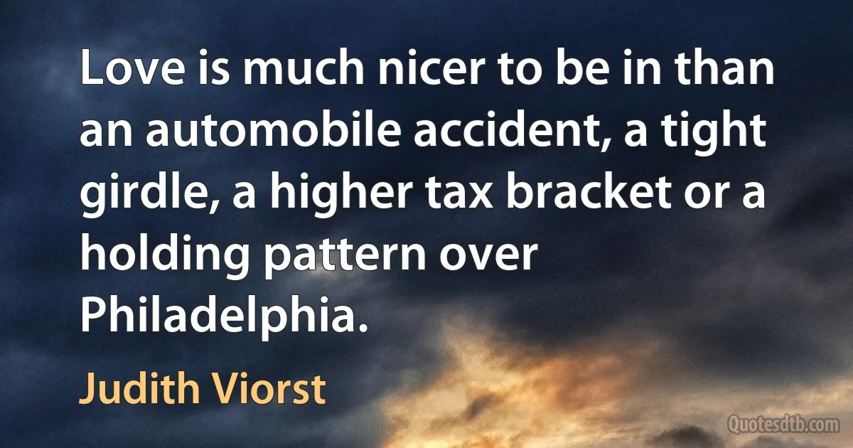 Love is much nicer to be in than an automobile accident, a tight girdle, a higher tax bracket or a holding pattern over Philadelphia. (Judith Viorst)