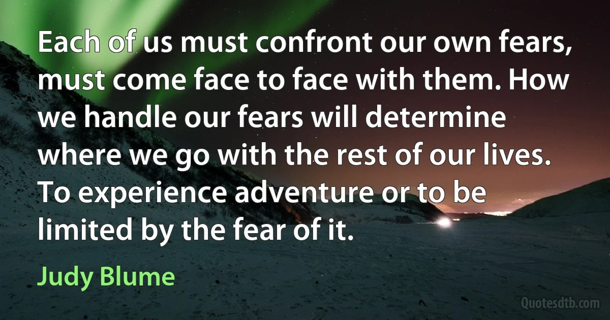 Each of us must confront our own fears, must come face to face with them. How we handle our fears will determine where we go with the rest of our lives. To experience adventure or to be limited by the fear of it. (Judy Blume)