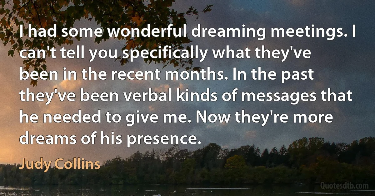 I had some wonderful dreaming meetings. I can't tell you specifically what they've been in the recent months. In the past they've been verbal kinds of messages that he needed to give me. Now they're more dreams of his presence. (Judy Collins)