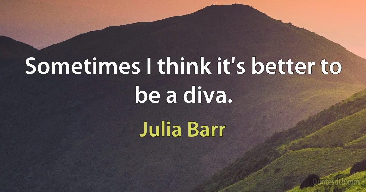 Sometimes I think it's better to be a diva. (Julia Barr)