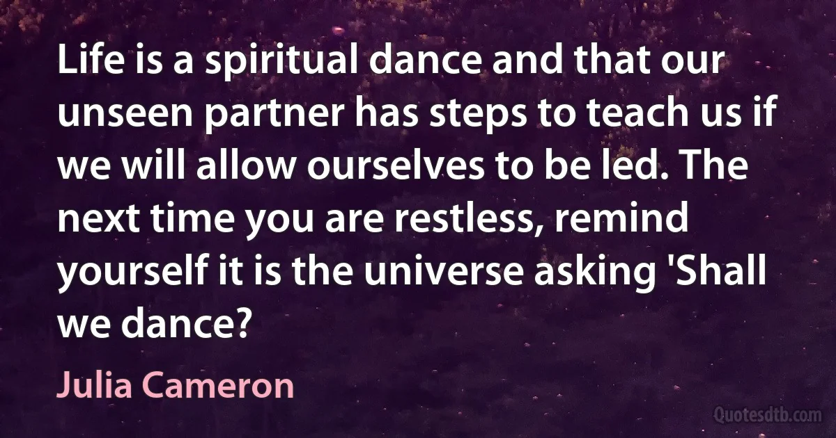 Life is a spiritual dance and that our unseen partner has steps to teach us if we will allow ourselves to be led. The next time you are restless, remind yourself it is the universe asking 'Shall we dance? (Julia Cameron)