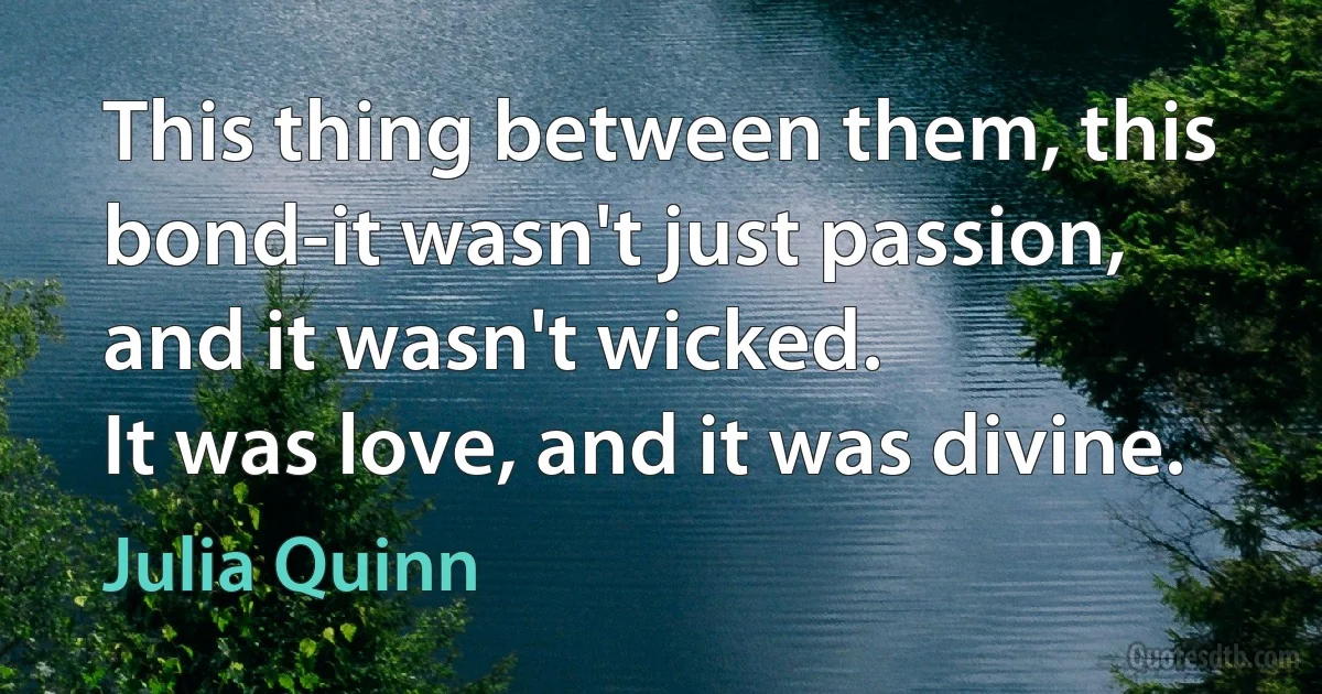 This thing between them, this bond-it wasn't just passion,
and it wasn't wicked.
It was love, and it was divine. (Julia Quinn)