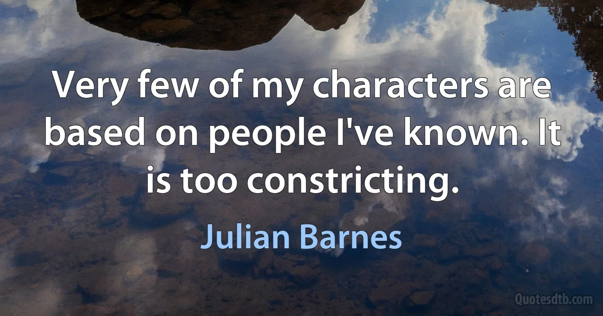 Very few of my characters are based on people I've known. It is too constricting. (Julian Barnes)