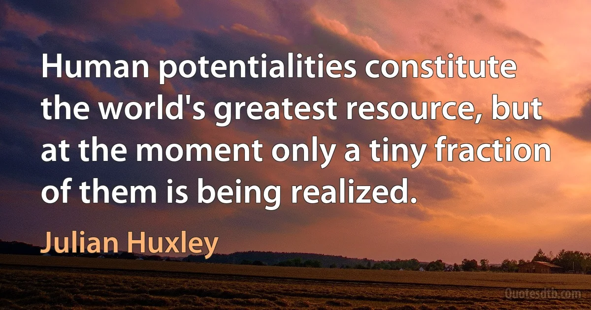 Human potentialities constitute the world's greatest resource, but at the moment only a tiny fraction of them is being realized. (Julian Huxley)