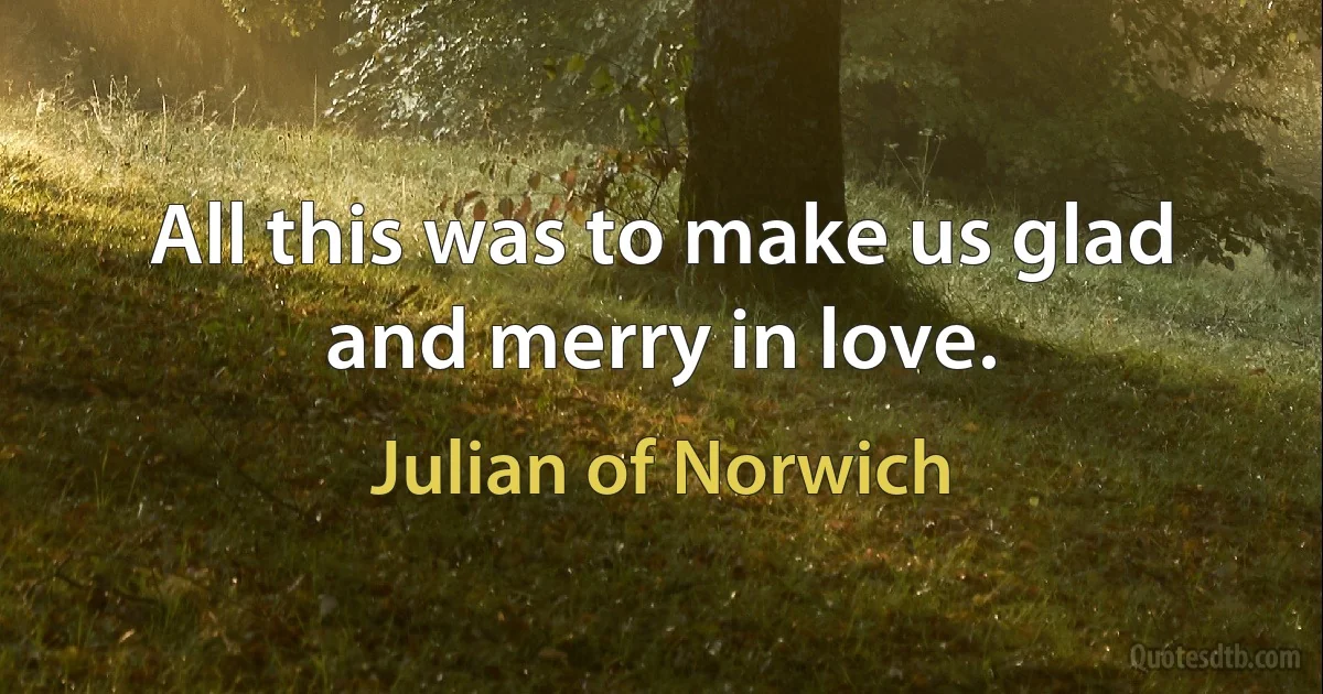 All this was to make us glad and merry in love. (Julian of Norwich)