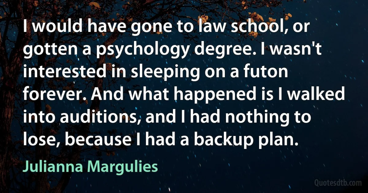 I would have gone to law school, or gotten a psychology degree. I wasn't interested in sleeping on a futon forever. And what happened is I walked into auditions, and I had nothing to lose, because I had a backup plan. (Julianna Margulies)