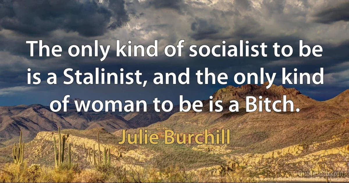 The only kind of socialist to be is a Stalinist, and the only kind of woman to be is a Bitch. (Julie Burchill)