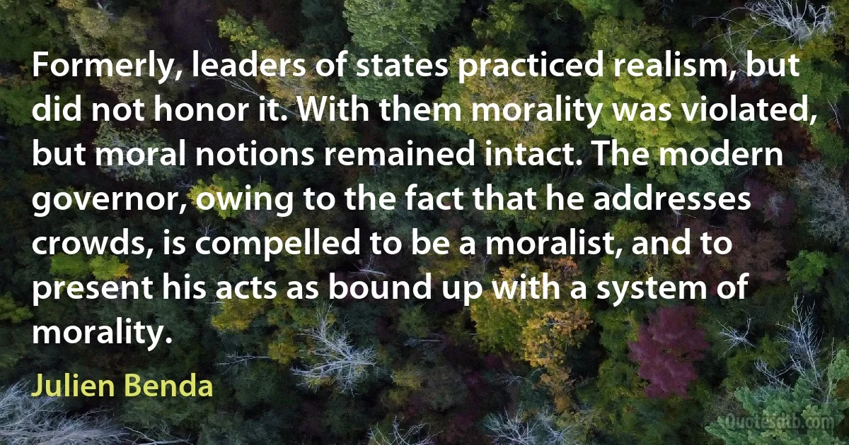 Formerly, leaders of states practiced realism, but did not honor it. With them morality was violated, but moral notions remained intact. The modern governor, owing to the fact that he addresses crowds, is compelled to be a moralist, and to present his acts as bound up with a system of morality. (Julien Benda)