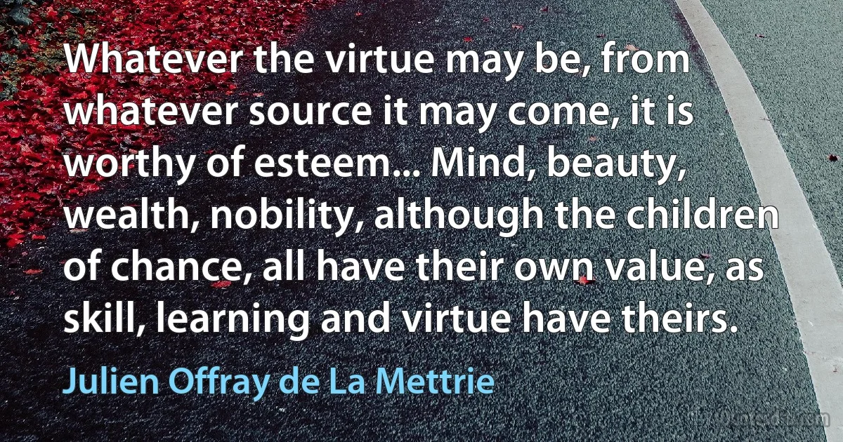 Whatever the virtue may be, from whatever source it may come, it is worthy of esteem... Mind, beauty, wealth, nobility, although the children of chance, all have their own value, as skill, learning and virtue have theirs. (Julien Offray de La Mettrie)