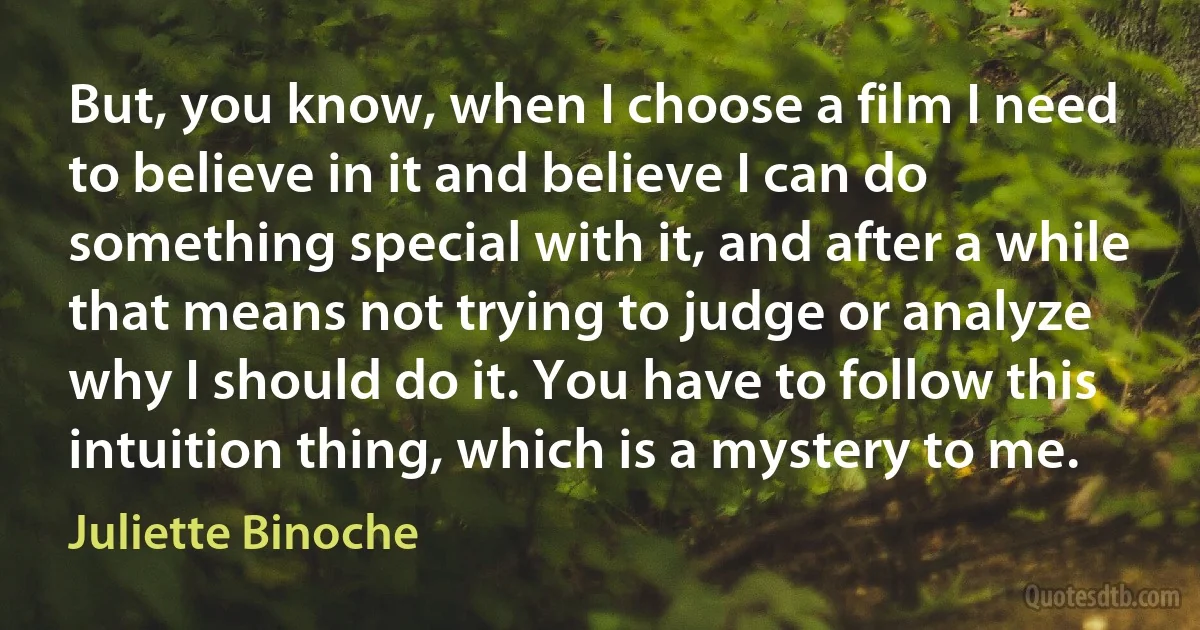 But, you know, when I choose a film I need to believe in it and believe I can do something special with it, and after a while that means not trying to judge or analyze why I should do it. You have to follow this intuition thing, which is a mystery to me. (Juliette Binoche)