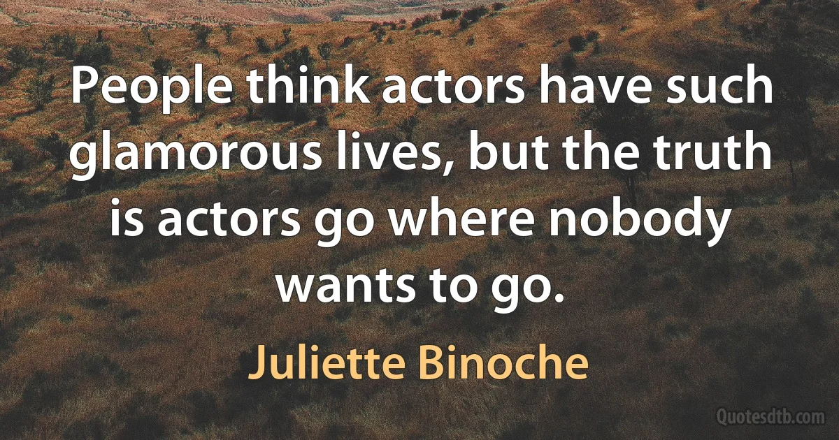 People think actors have such glamorous lives, but the truth is actors go where nobody wants to go. (Juliette Binoche)